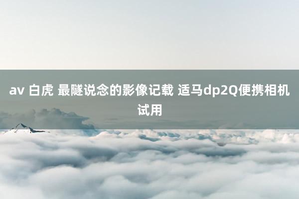 av 白虎 最隧说念的影像记载 适马dp2Q便携相机试用