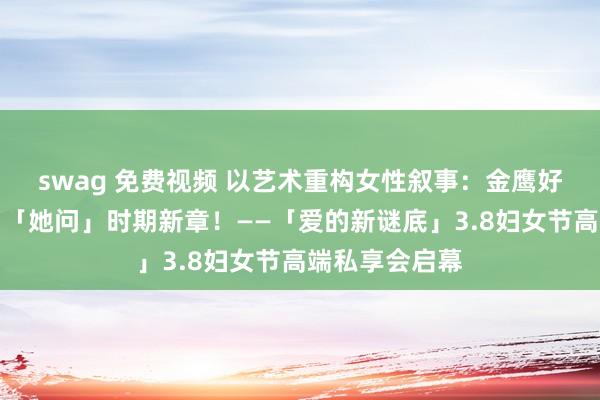 swag 免费视频 以艺术重构女性叙事：金鹰好意思术馆开启「她问」时期新章！——「爱的新谜底」3.8妇女节高端私享会启幕