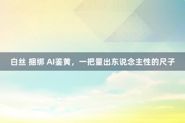 白丝 捆绑 AI鉴黄，一把量出东说念主性的尺子