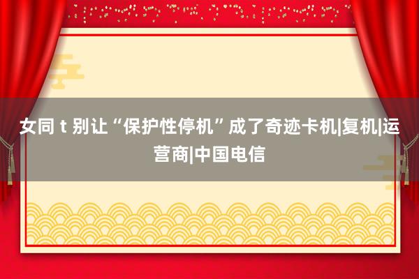 女同 t 别让“保护性停机”成了奇迹卡机|复机|运营商|中国电信