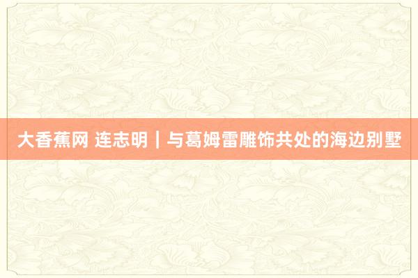 大香蕉网 连志明｜与葛姆雷雕饰共处的海边别墅