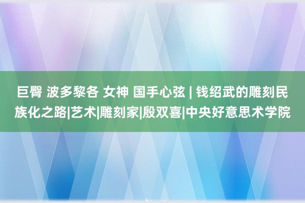 巨臀 波多黎各 女神 国手心弦 | 钱绍武的雕刻民族化之路|艺术|雕刻家|殷双喜|中央好意思术学院
