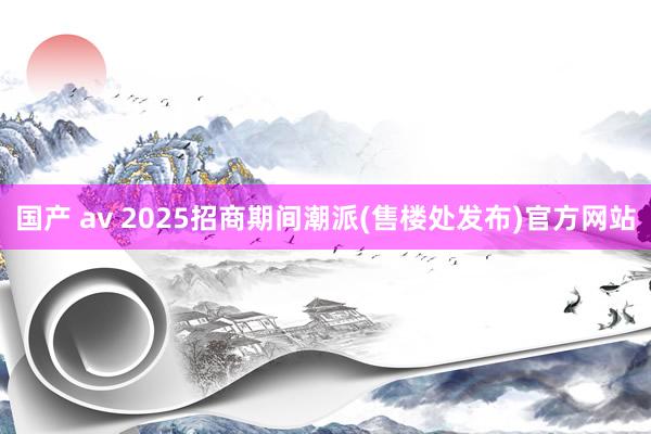 国产 av 2025招商期间潮派(售楼处发布)官方网站