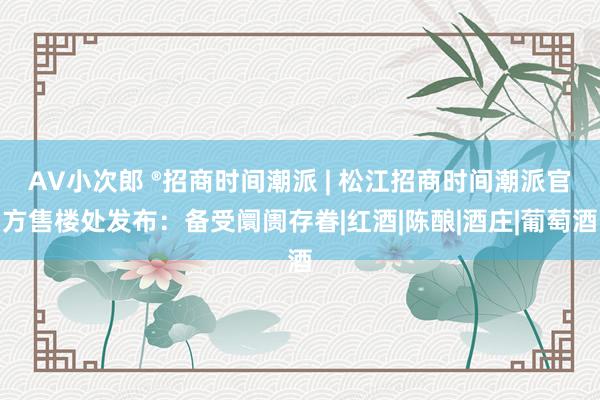 AV小次郎 ®招商时间潮派 | 松江招商时间潮派官方售楼处发布：备受阛阓存眷|红酒|陈酿|酒庄|葡萄酒