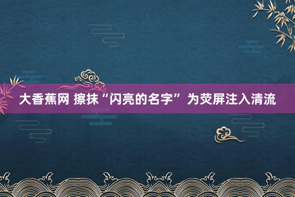 大香蕉网 擦抹“闪亮的名字” 为荧屏注入清流