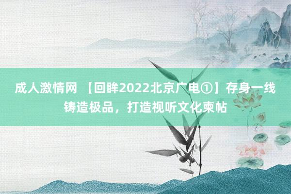 成人激情网 【回眸2022北京广电①】存身一线铸造极品，打造视听文化柬帖