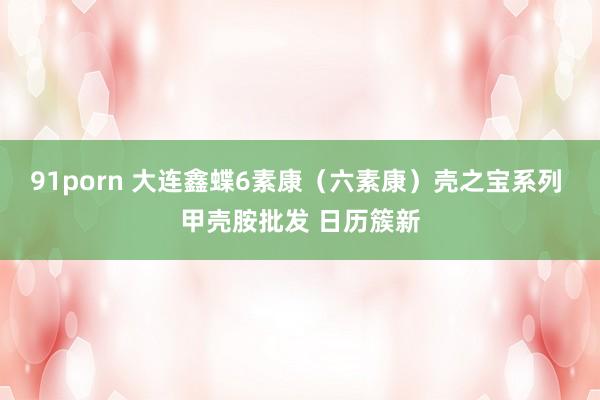 91porn 大连鑫蝶6素康（六素康）壳之宝系列 甲壳胺批发 日历簇新
