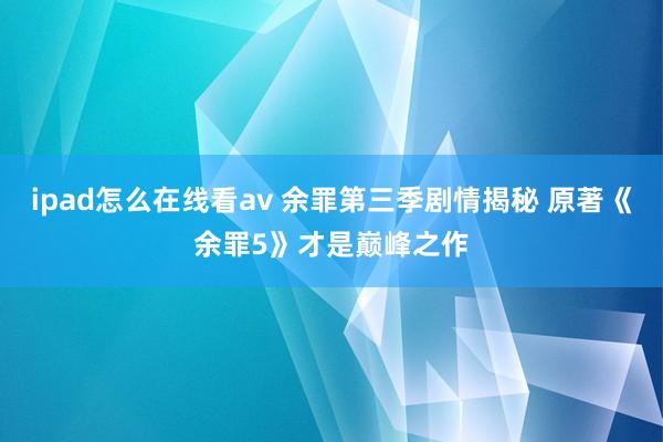 ipad怎么在线看av 余罪第三季剧情揭秘 原著《余罪5》才是巅峰之作