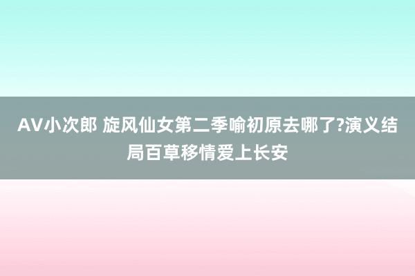 AV小次郎 旋风仙女第二季喻初原去哪了?演义结局百草移情爱上长安