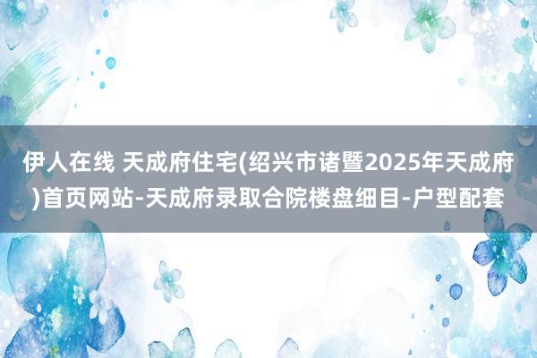 伊人在线 天成府住宅(绍兴市诸暨2025年天成府)首页网站-天成府录取合院楼盘细目-户型配套