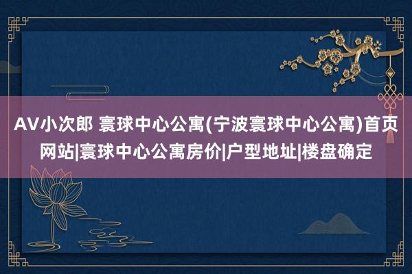 AV小次郎 寰球中心公寓(宁波寰球中心公寓)首页网站|寰球中心公寓房价|户型地址|楼盘确定