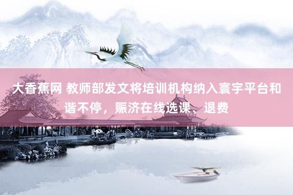 大香蕉网 教师部发文将培训机构纳入寰宇平台和谐不停，赈济在线选课、退费