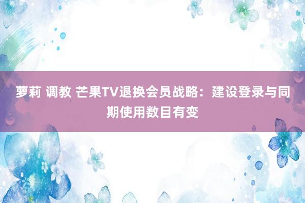 萝莉 调教 芒果TV退换会员战略：建设登录与同期使用数目有变
