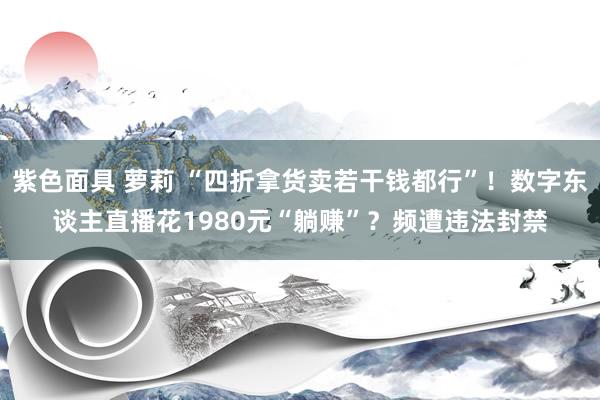 紫色面具 萝莉 “四折拿货卖若干钱都行”！数字东谈主直播花1980元“躺赚”？频遭违法封禁