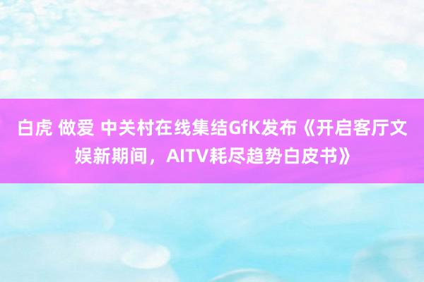 白虎 做爱 中关村在线集结GfK发布《开启客厅文娱新期间，AITV耗尽趋势白皮书》