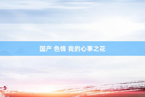 国产 色情 我的心事之花