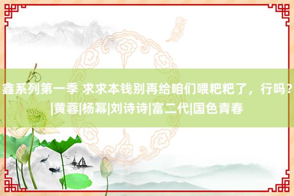 鑫系列第一季 求求本钱别再给咱们喂粑粑了，行吗？|黄蓉|杨幂|刘诗诗|富二代|国色青春
