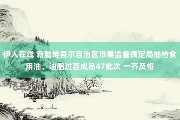 伊人在线 新疆维吾尔自治区市集监督搞定局抽检食用油、油脂过甚成品47批次 一齐及格