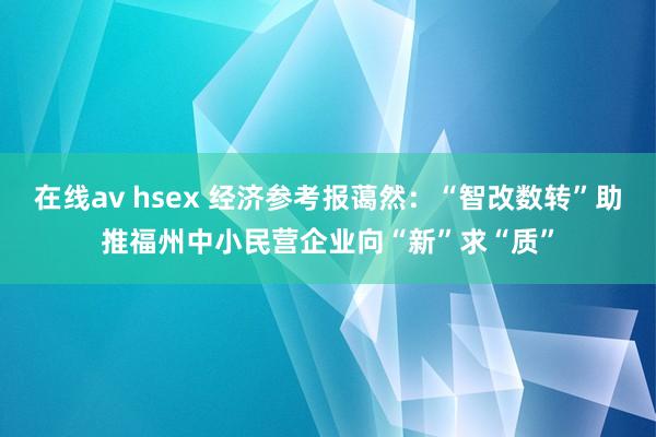 在线av hsex 经济参考报蔼然：“智改数转”助推福州中小民营企业向“新”求“质”