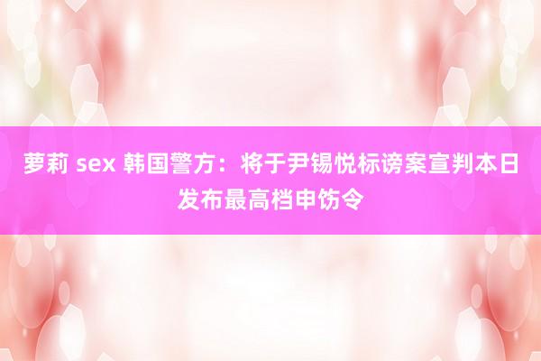 萝莉 sex 韩国警方：将于尹锡悦标谤案宣判本日发布最高档申饬令