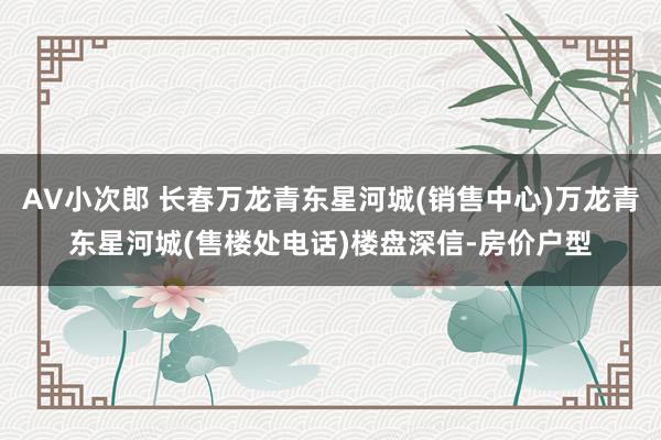 AV小次郎 长春万龙青东星河城(销售中心)万龙青东星河城(售楼处电话)楼盘深信-房价户型