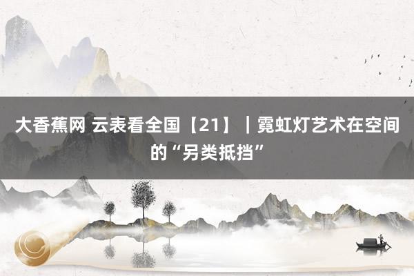大香蕉网 云表看全国【21】｜霓虹灯艺术在空间的“另类抵挡”