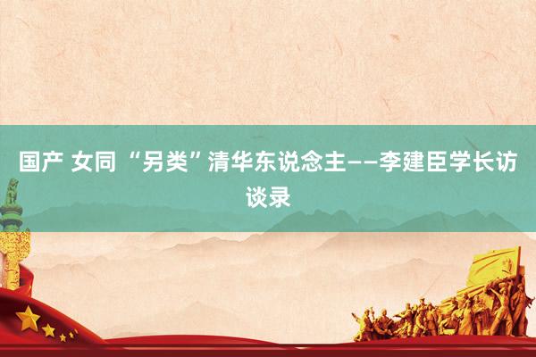 国产 女同 “另类”清华东说念主——李建臣学长访谈录