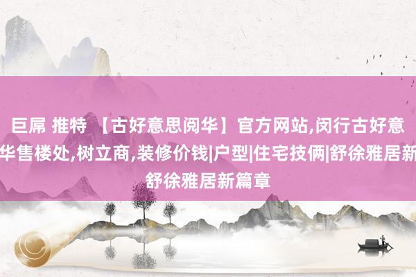巨屌 推特 【古好意思阅华】官方网站，闵行古好意思阅华售楼处，树立商，装修价钱|户型|住宅技俩|舒徐雅居新篇章
