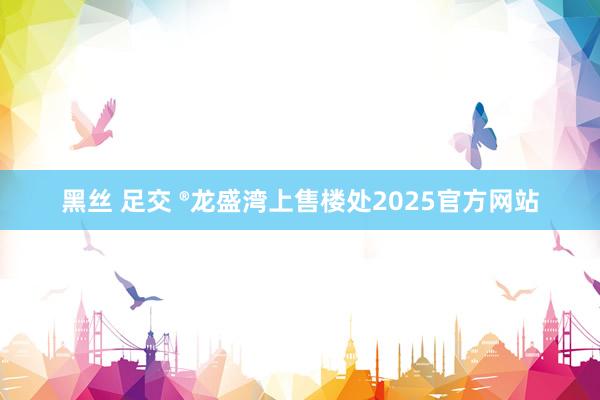 黑丝 足交 ®龙盛湾上售楼处2025官方网站