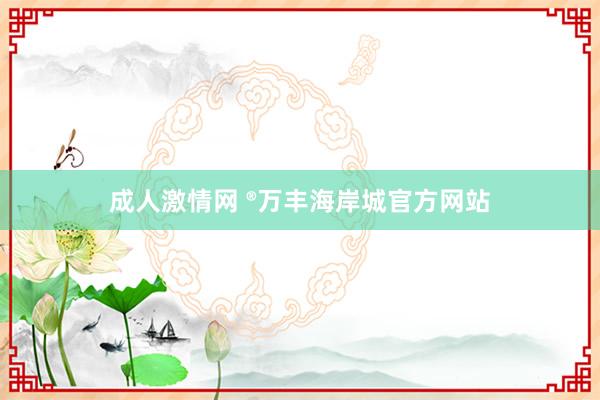 成人激情网 ®万丰海岸城官方网站