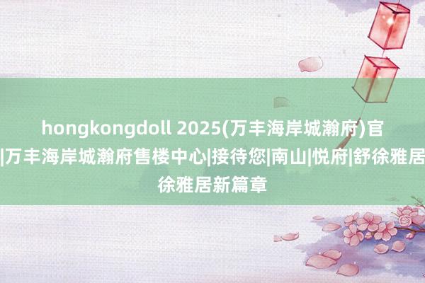 hongkongdoll 2025(万丰海岸城瀚府)官方网站|万丰海岸城瀚府售楼中心|接待您|南山|悦府|舒徐雅居新篇章