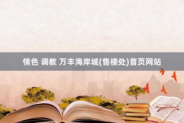 情色 调教 万丰海岸城(售楼处)首页网站