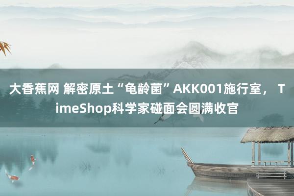 大香蕉网 解密原土“龟龄菌”AKK001施行室， TimeShop科学家碰面会圆满收官