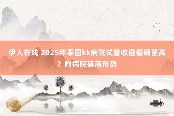 伊人在线 2025年泰国kk病院试管收遵循确凿高？附病院磋商形势