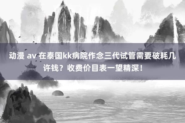 动漫 av 在泰国kk病院作念三代试管需要破耗几许钱？收费价目表一望精深！
