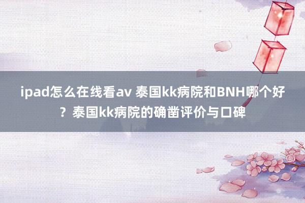 ipad怎么在线看av 泰国kk病院和BNH哪个好？泰国kk病院的确凿评价与口碑