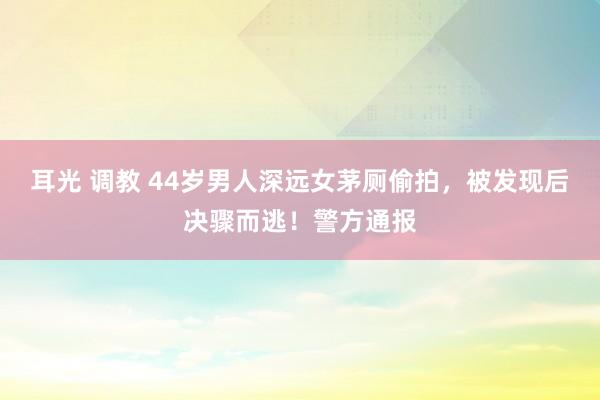 耳光 调教 44岁男人深远女茅厕偷拍，被发现后决骤而逃！警方通报