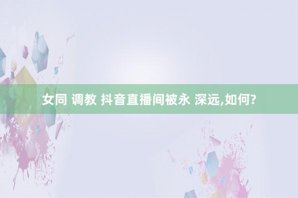 女同 调教 抖音直播间被永 深远，如何?