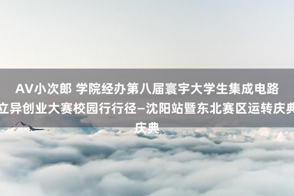 AV小次郎 学院经办第八届寰宇大学生集成电路立异创业大赛校园行行径—沈阳站暨东北赛区运转庆典