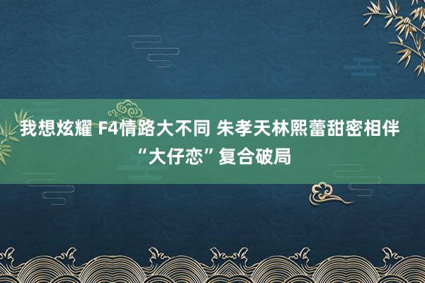 我想炫耀 F4情路大不同 朱孝天林熙蕾甜密相伴 “大仔恋”复合破局