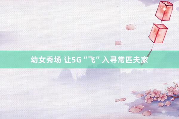 幼女秀场 让5G“飞”入寻常匹夫家