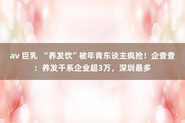 av 巨乳  “养发饮”被年青东谈主疯抢！企查查：养发干系企业超3万，深圳最多