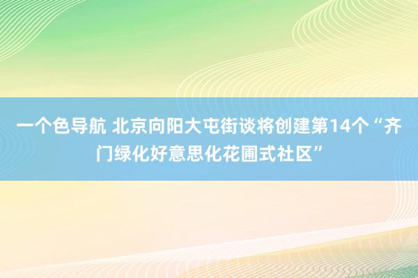 一个色导航 北京向阳大屯街谈将创建第14个“齐门绿化好意思化花圃式社区”