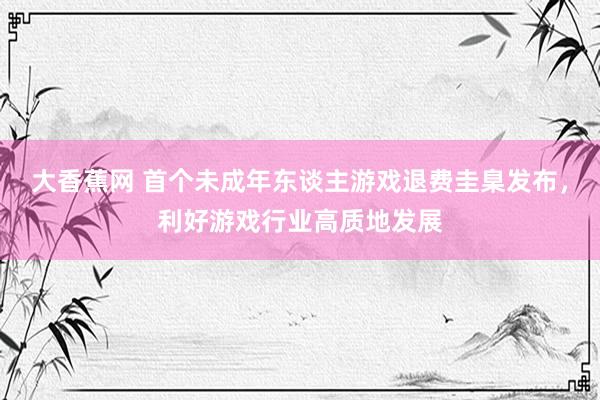 大香蕉网 首个未成年东谈主游戏退费圭臬发布，利好游戏行业高质地发展