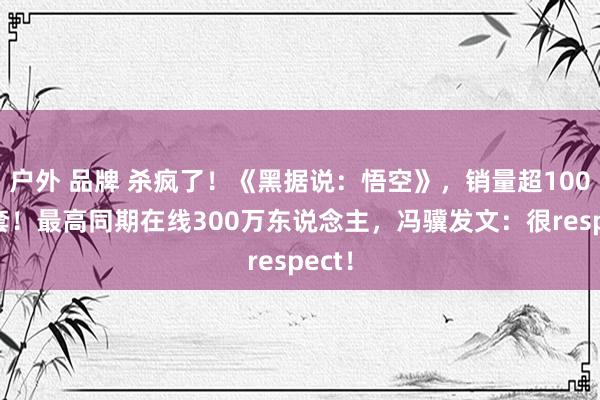 户外 品牌 杀疯了！《黑据说：悟空》，销量超1000万套！最高同期在线300万东说念主，冯骥发文：很respect！