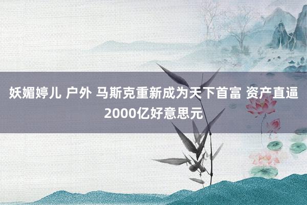 妖媚婷儿 户外 马斯克重新成为天下首富 资产直逼2000亿好意思元