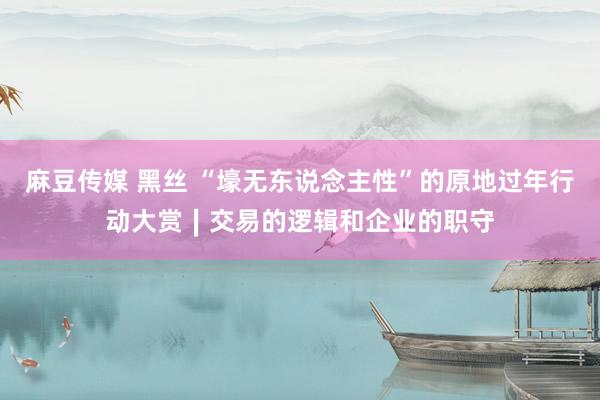 麻豆传媒 黑丝 “壕无东说念主性”的原地过年行动大赏∣交易的逻辑和企业的职守