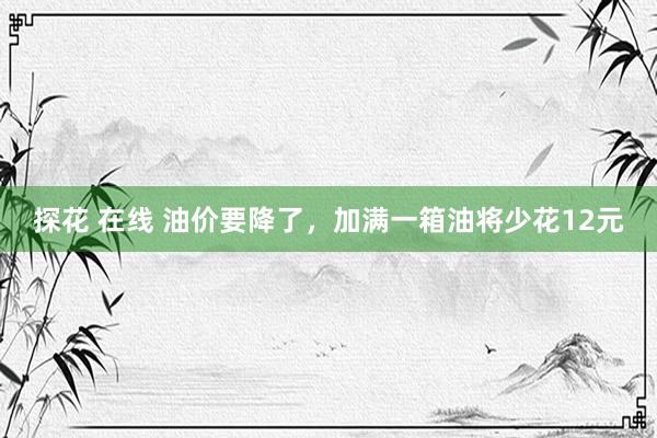 探花 在线 油价要降了，加满一箱油将少花12元