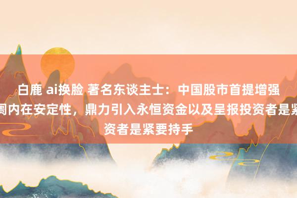 白鹿 ai换脸 著名东谈主士：中国股市首提增强成本阛阓内在安定性，鼎力引入永恒资金以及呈报投资者是紧要持手