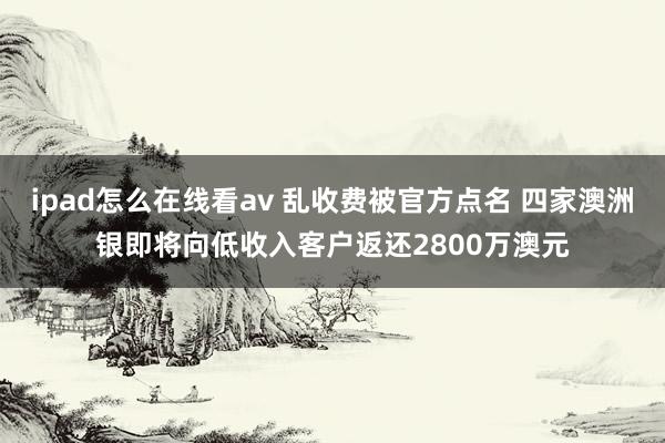 ipad怎么在线看av 乱收费被官方点名 四家澳洲银即将向低收入客户返还2800万澳元